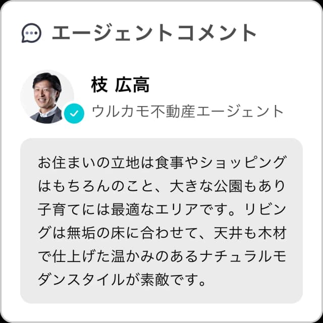 エージェントコメント。あなたの住まいにエージェントからコメントがつきます。枝広高、ウルカモ不動産エージェント、お住まいの立地は食事やショッピングはもちろんのこと、大きな公園もあり子育てには最適なエリアです。リビングは無垢の床に合わせて、天井も木材で仕上げた温かみのあるナチュラルモダンスタイルが素敵です。