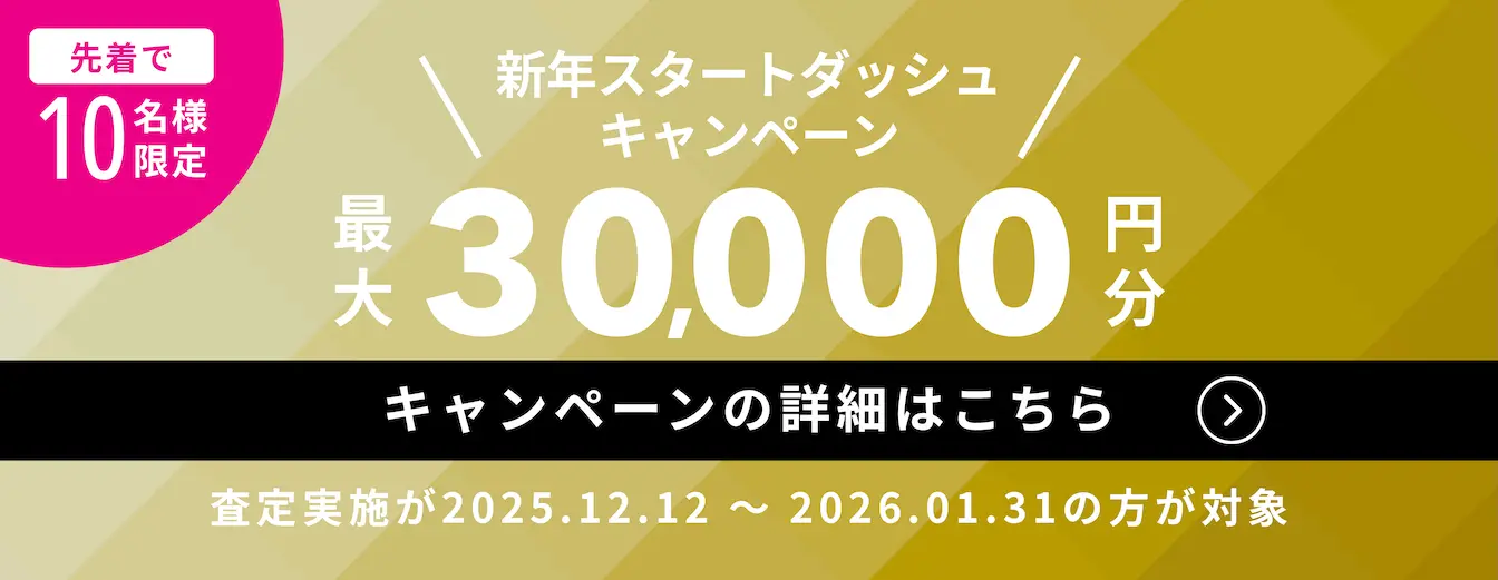 新年スタートダッシュキャンペーン 先着で10名様限定 最大30,000円分 キャンペーンの詳細はこちら （査定実施が2025年12月12日〜2026年1月31日の方が対象）